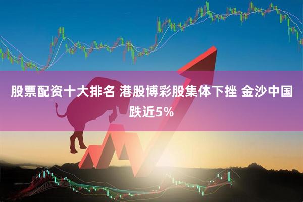 股票配资十大排名 港股博彩股集体下挫 金沙中国跌近5%