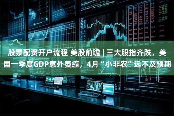 股票配资开户流程 美股前瞻 | 三大股指齐跌，美国一季度GDP意外萎缩，4月“小非农”远不及预期