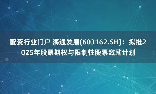配资行业门户 海通发展(603162.SH)：拟推2025年股票期权与限制性股票激励计划
