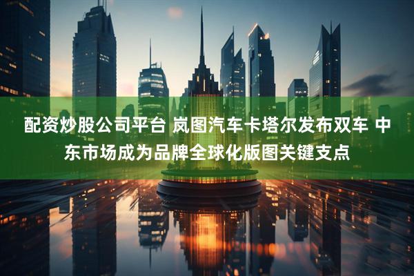 配资炒股公司平台 岚图汽车卡塔尔发布双车 中东市场成为品牌全球化版图关键支点