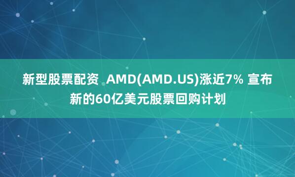 新型股票配资  AMD(AMD.US)涨近7% 宣布新的60亿美元股票回购计划