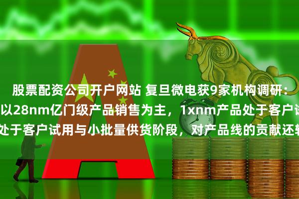 股票配资公司开户网站 复旦微电获9家机构调研：目前，公司FPGA产品以28nm亿门级产品销售为主，1xnm产品处于客户试用与小批量供货阶段，对产品线的贡献还较小（附调研问答）