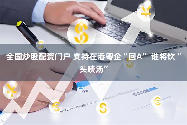 全国炒股配资门户 支持在港粤企“回A” 谁将饮“头啖汤”
