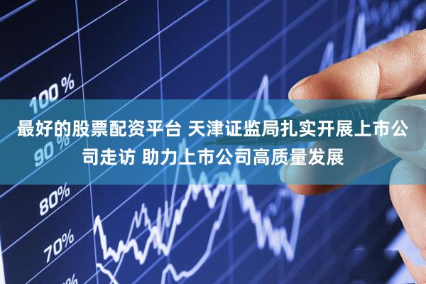 最好的股票配资平台 天津证监局扎实开展上市公司走访 助力上市公司高质量发展