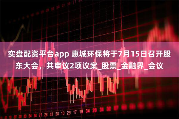 实盘配资平台app 惠城环保将于7月15日召开股东大会，共审议2项议案_股票_金融界_会议