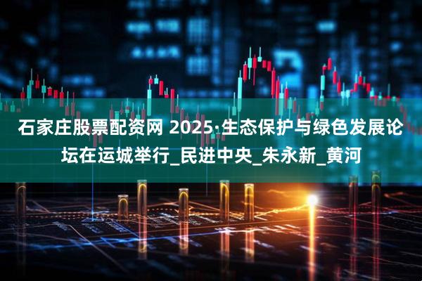 石家庄股票配资网 2025·生态保护与绿色发展论坛在运城举行_民进中央_朱永新_黄河
