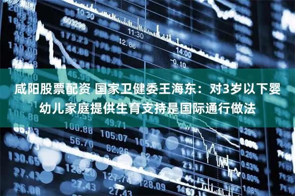 咸阳股票配资 国家卫健委王海东：对3岁以下婴幼儿家庭提供生育支持是国际通行做法