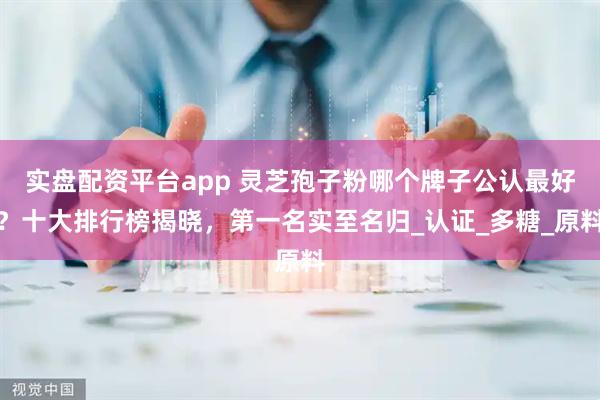 实盘配资平台app 灵芝孢子粉哪个牌子公认最好？十大排行榜揭晓，第一名实至名归_认证_多糖_原料