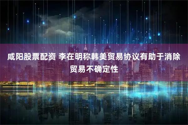 咸阳股票配资 李在明称韩美贸易协议有助于消除贸易不确定性
