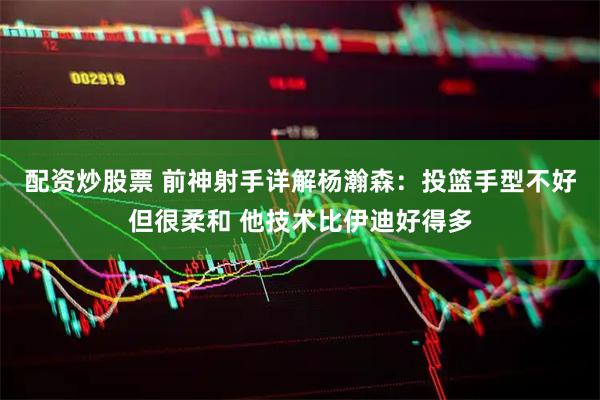 配资炒股票 前神射手详解杨瀚森：投篮手型不好但很柔和 他技术比伊迪好得多