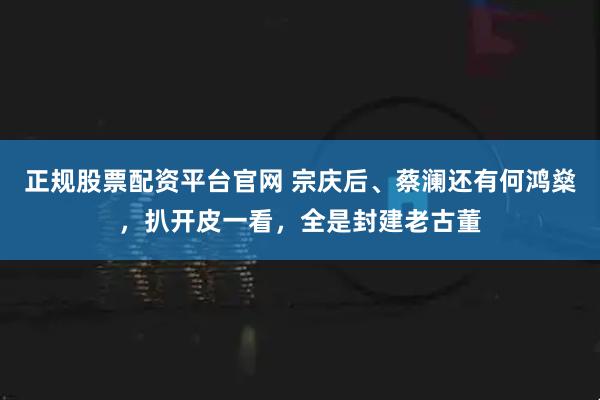 正规股票配资平台官网 宗庆后、蔡澜还有何鸿燊，扒开皮一看，全是封建老古董