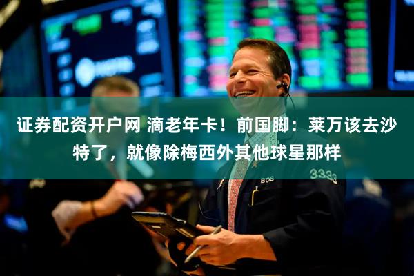 证券配资开户网 滴老年卡！前国脚：莱万该去沙特了，就像除梅西外其他球星那样