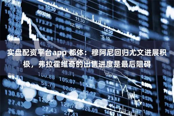 实盘配资平台app 都体：穆阿尼回归尤文进展积极，弗拉霍维奇的出售进度是最后阻碍