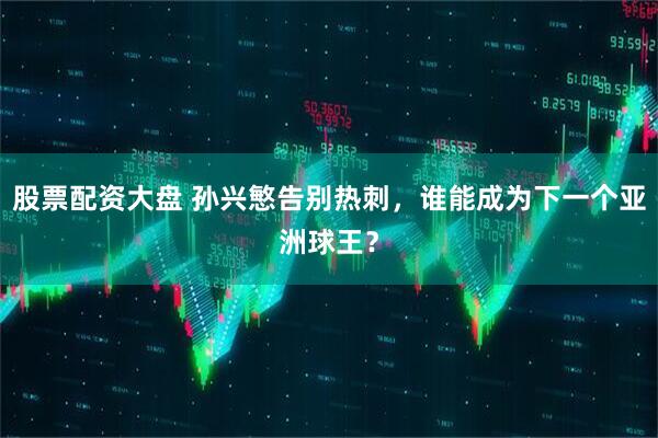 股票配资大盘 孙兴慜告别热刺，谁能成为下一个亚洲球王？