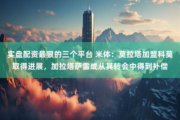 实盘配资最狠的三个平台 米体：莫拉塔加盟科莫取得进展，加拉塔萨雷或从其转会中得到补偿