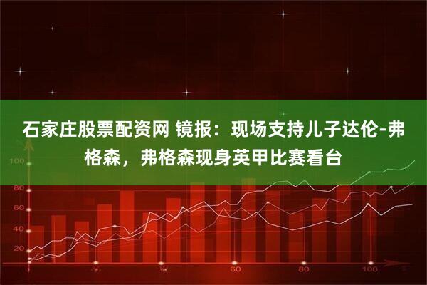 石家庄股票配资网 镜报：现场支持儿子达伦-弗格森，弗格森现身英甲比赛看台
