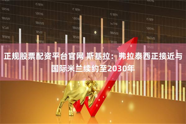 正规股票配资平台官网 斯基拉：弗拉泰西正接近与国际米兰续约至2030年