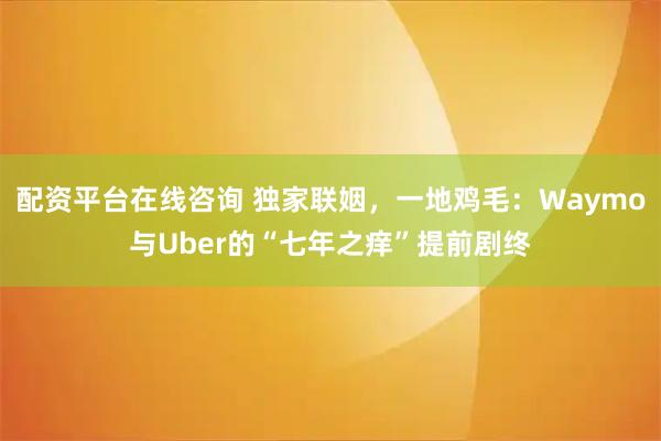 配资平台在线咨询 独家联姻,一地鸡毛:Waymo与Uber的“七年之痒”提前剧终