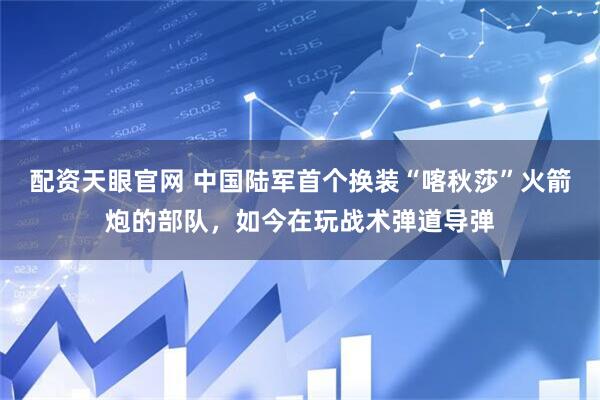 配资天眼官网 中国陆军首个换装“喀秋莎”火箭炮的部队，如今在玩战术弹道导弹